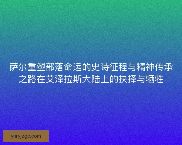 萨尔重塑部落命运的史诗征程与精神传承之路在艾泽拉斯大陆上的抉择与牺牲