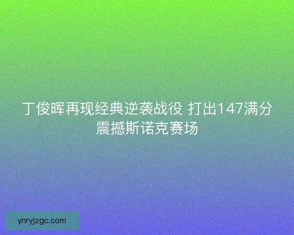 丁俊晖再现经典逆袭战役 打出147满分震撼斯诺克赛场