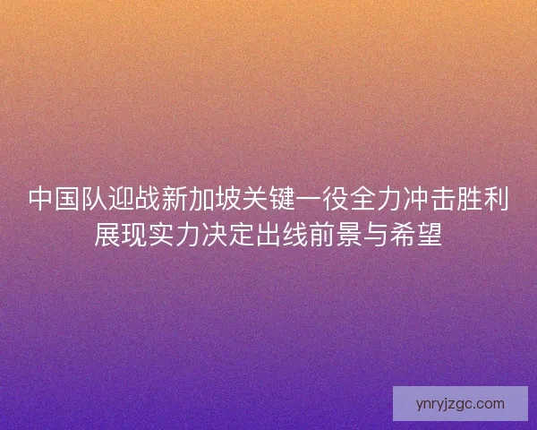 中国队迎战新加坡关键一役全力冲击胜利展现实力决定出线前景与希望