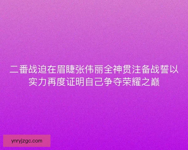 二番战迫在眉睫张伟丽全神贯注备战誓以实力再度证明自己争夺荣耀之巅