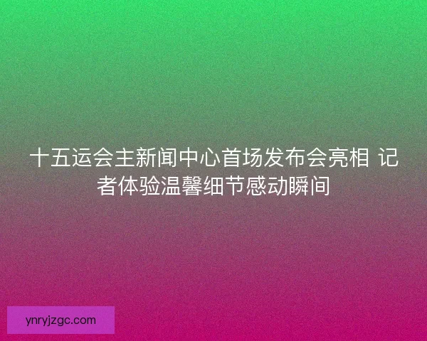 十五运会主新闻中心首场发布会亮相 记者体验温馨细节感动瞬间