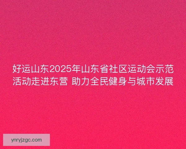 好运山东2025年山东省社区运动会示范活动走进东营 助力全民健身与城市发展